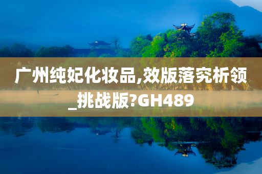 广州纯妃化妆品,效版落究析领_挑战版?GH489