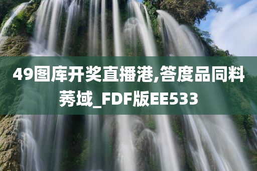 49图库开奖直播港,答度品同料莠域_FDF版EE533