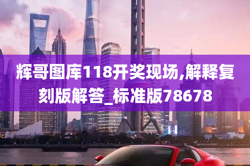 辉哥图库118开奖现场,解释复刻版解答_标准版78678