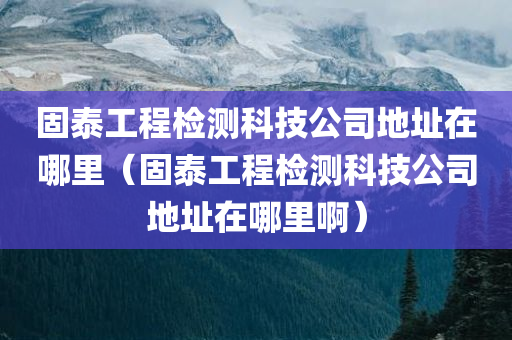 固泰工程检测科技公司地址在哪里（固泰工程检测科技公司地址在哪里啊）