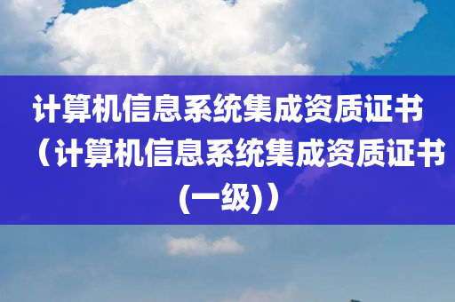 计算机信息系统集成资质证书（计算机信息系统集成资质证书(一级)）