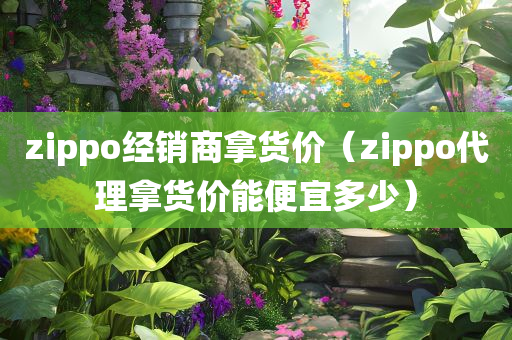 zippo经销商拿货价（zippo代理拿货价能便宜多少）