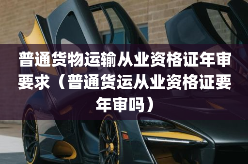 普通货物运输从业资格证年审要求（普通货运从业资格证要年审吗）