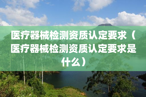 医疗器械检测资质认定要求（医疗器械检测资质认定要求是什么）