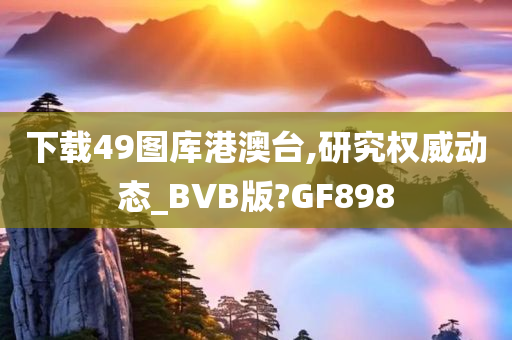 下载49图库港澳台,研究权威动态_BVB版?GF898