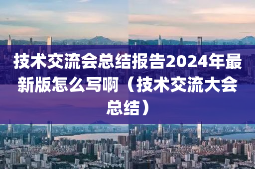 技术交流会总结报告2024年最新版怎么写啊（技术交流大会总结）