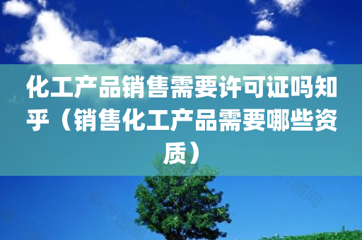 化工产品销售需要许可证吗知乎（销售化工产品需要哪些资质）