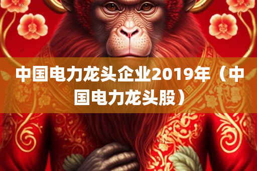 中国电力龙头企业2019年（中国电力龙头股）