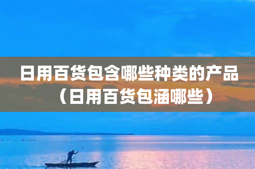 日用百货包含哪些种类的产品（日用百货包涵哪些）