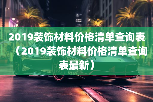 2019装饰材料价格清单查询表（2019装饰材料价格清单查询表最新）