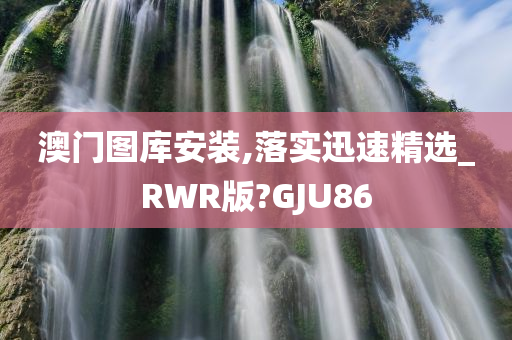 澳门图库安装,落实迅速精选_RWR版?GJU86