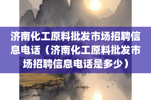 济南化工原料批发市场招聘信息电话（济南化工原料批发市场招聘信息电话是多少）