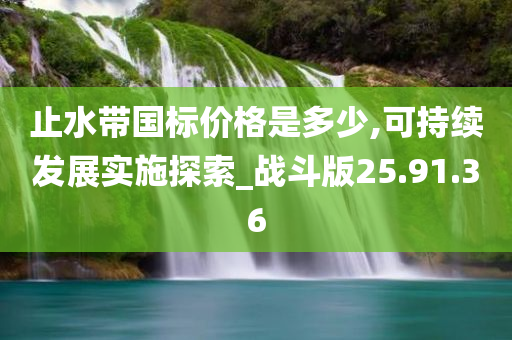 止水带国标价格是多少,可持续发展实施探索_战斗版25.91.36