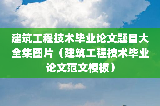 建筑工程技术毕业论文题目大全集图片（建筑工程技术毕业论文范文模板）