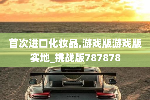 首次进口化妆品,游戏版游戏版实地_挑战版787878