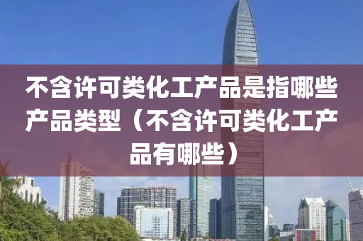 不含许可类化工产品是指哪些产品类型（不含许可类化工产品有哪些）