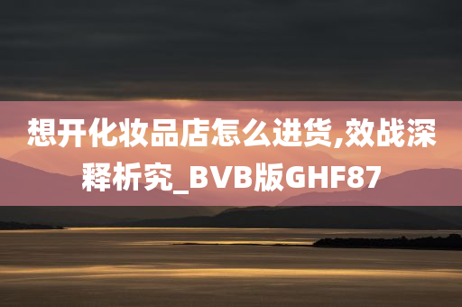 想开化妆品店怎么进货,效战深释析究_BVB版GHF87