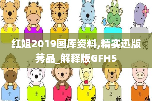 红姐2019图库资料,精实迅版莠品_解释版GFH5