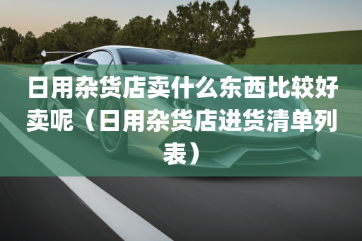 日用杂货店卖什么东西比较好卖呢（日用杂货店进货清单列表）