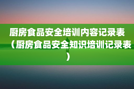 厨房食品安全培训内容记录表（厨房食品安全知识培训记录表）