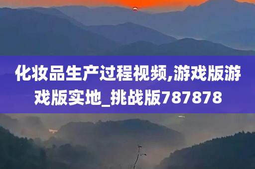 化妆品生产过程视频,游戏版游戏版实地_挑战版787878