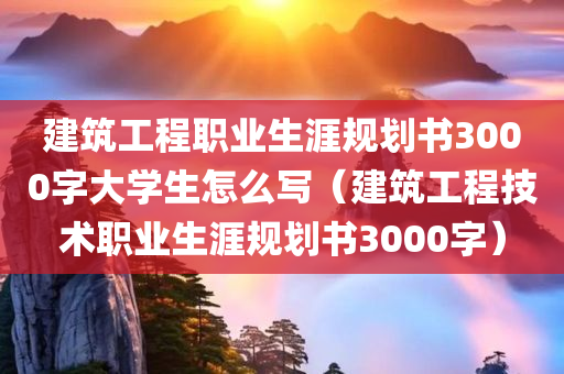 建筑工程职业生涯规划书3000字大学生怎么写（建筑工程技术职业生涯规划书3000字）