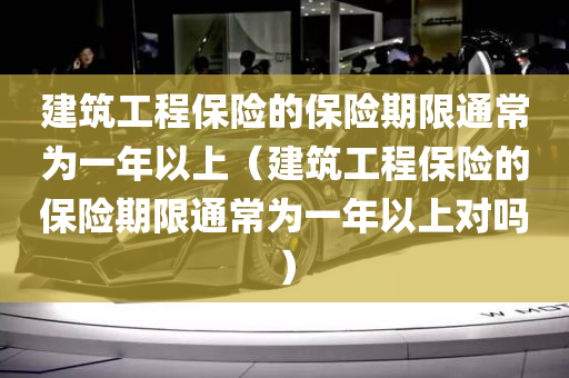 建筑工程保险的保险期限通常为一年以上（建筑工程保险的保险期限通常为一年以上对吗）