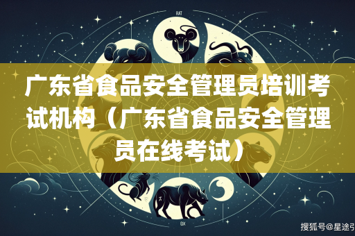 广东省食品安全管理员培训考试机构（广东省食品安全管理员在线考试）