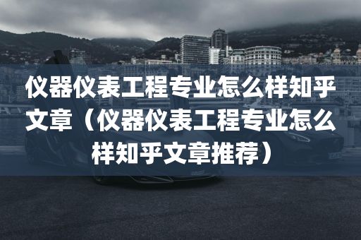 仪器仪表工程专业怎么样知乎文章（仪器仪表工程专业怎么样知乎文章推荐）