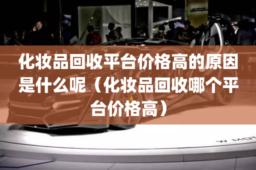 化妆品回收平台价格高的原因是什么呢（化妆品回收哪个平台价格高）