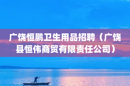 广饶恒鹏卫生用品招聘（广饶县恒伟商贸有限责任公司）