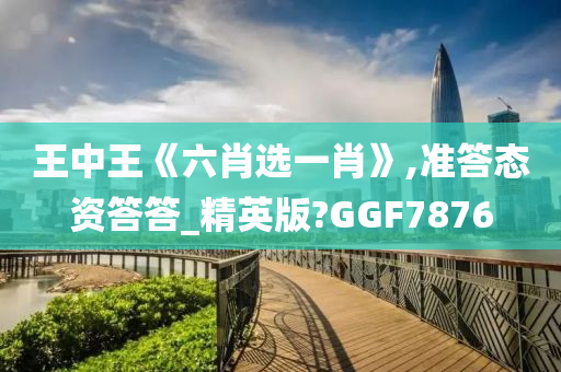 王中王《六肖选一肖》,准答态资答答_精英版?GGF7876