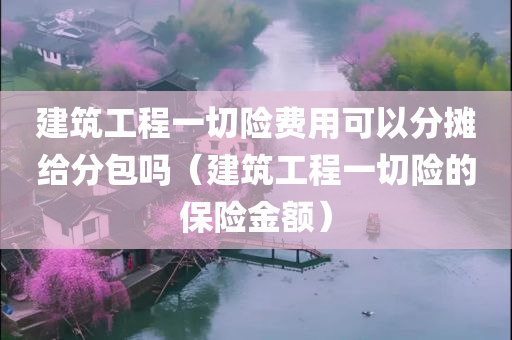 建筑工程一切险费用可以分摊给分包吗（建筑工程一切险的保险金额）