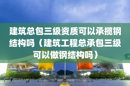 建筑总包三级资质可以承揽钢结构吗（建筑工程总承包三级可以做钢结构吗）