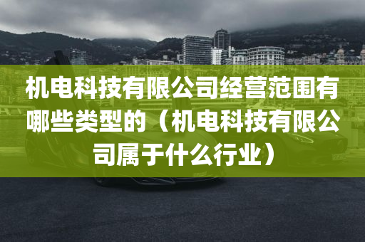 机电科技有限公司经营范围有哪些类型的（机电科技有限公司属于什么行业）