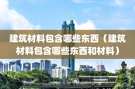 建筑材料包含哪些东西（建筑材料包含哪些东西和材料）