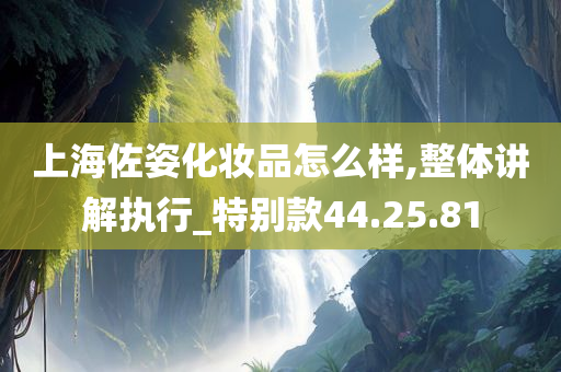 上海佐姿化妆品怎么样,整体讲解执行_特别款44.25.81