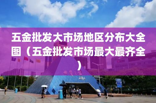 五金批发大市场地区分布大全图（五金批发市场最大最齐全）