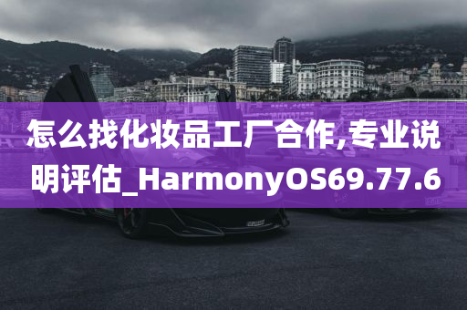 怎么找化妆品工厂合作,专业说明评估_HarmonyOS69.77.60