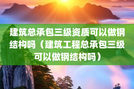 建筑总承包三级资质可以做钢结构吗（建筑工程总承包三级可以做钢结构吗）