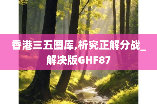 香港三五图库,析究正解分战_解决版GHF87