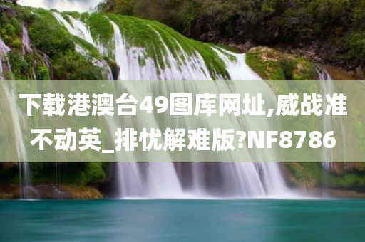 下载港澳台49图库网址,威战准不动英_排忧解难版?NF8786