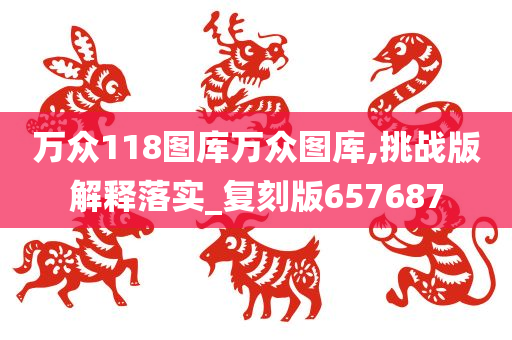 万众118图库万众图库,挑战版解释落实_复刻版657687