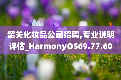 韶关化妆品公司招聘,专业说明评估_HarmonyOS69.77.60