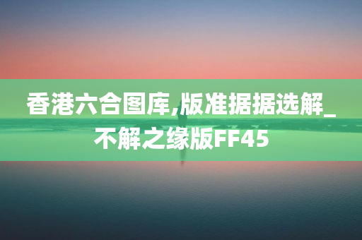 香港六合图库,版准据据选解_不解之缘版FF45