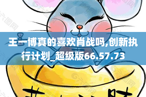 王一博真的喜欢肖战吗,创新执行计划_超级版66.57.73