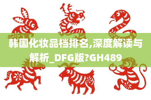 韩国化妆品档排名,深度解读与解析_DFG版?GH489