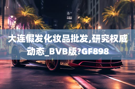 大连假发化妆品批发,研究权威动态_BVB版?GF898