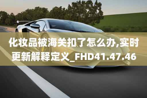 化妆品被海关扣了怎么办,实时更新解释定义_FHD41.47.46