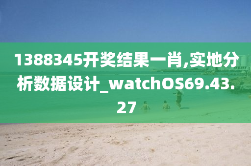 1388345开奖结果一肖,实地分析数据设计_watchOS69.43.27